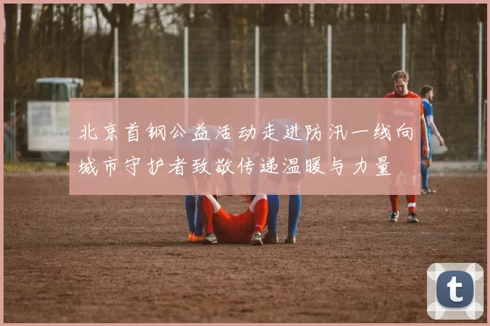北京首钢公益活动走进防汛一线向城市守护者致敬传递温暖与力量