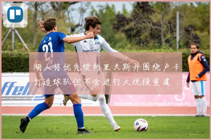 湖人将优先续约里夫斯并围绕卢卡打造球队但不会进行大规模重建