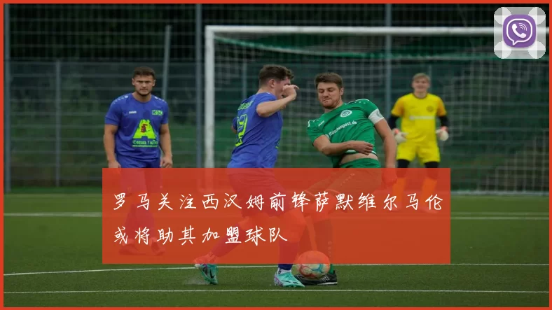 罗马关注西汉姆前锋萨默维尔马伦或将助其加盟球队