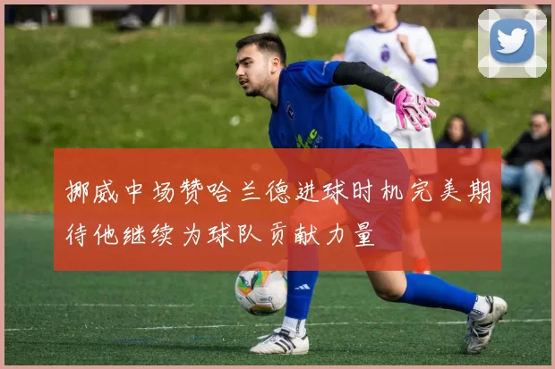 挪威中场赞哈兰德进球时机完美期待他继续为球队贡献力量