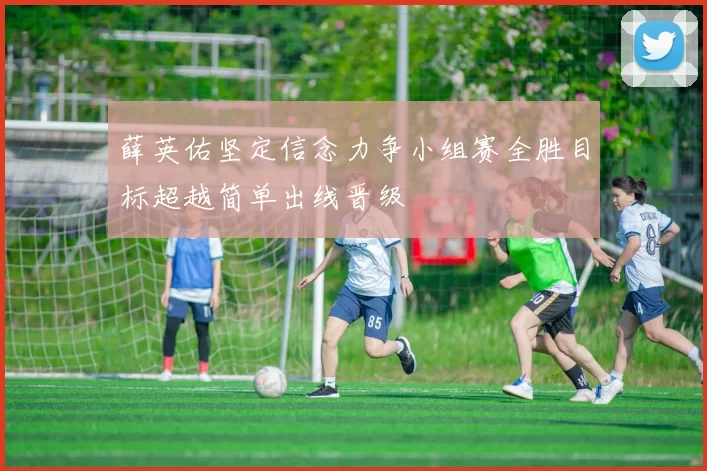 薛英佑坚定信念力争小组赛全胜目标超越简单出线晋级