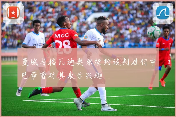 曼城与格瓦迪奥尔续约谈判进行中巴萨曾对其表示兴趣