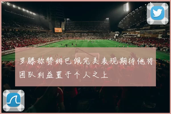 罗滕称赞姆巴佩完美表现期待他将团队利益置于个人之上